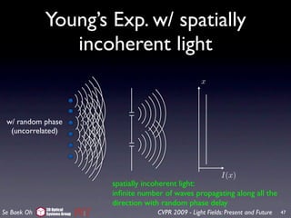Young’s Exp. w/ spatially
                incoherent light
                                                          x




 w/ random phase
  (uncorrelated)




                                                                  I(x)
                             spatially incoherent light:
                             inﬁnite number of waves propagating along all the
                             direction with random phase delay
             3D Optical
Se Baek Oh   Systems Group                CVPR 2009 - Light Fields: Present and Future   47
 