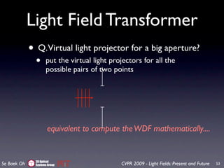 Light Field Transformer
             • Q.Virtual light projector for a big aperture?
               •     put the virtual light projectors for all the
                     possible pairs of two points




                      equivalent to compute the WDF mathematically....


               3D Optical
Se Baek Oh     Systems Group                  CVPR 2009 - Light Fields: Present and Future   53
 