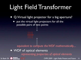 Light Field Transformer
             • Q.Virtual light projector for a big aperture?
                 •     put the virtual light projectors for all the
                       possible pairs of two points




                   equivalent to compute the WDF mathematically....
             •    WDF of optical elements
                      representing properties of optical elements
                 3D Optical
Se Baek Oh       Systems Group                  CVPR 2009 - Light Fields: Present and Future   53
 