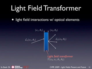 Light Field Transformer
             • light ﬁeld interactions w/ optical elements
                                          (x1 , θ1 )      (x2 , θ2 )


                               L1 (x1 , θ1 )                     L2 (x2 , θ2 )




                                                       Light ﬁeld transformer
                                                       T (x2 , x1 , θ1 , θ2 )

               3D Optical
Se Baek Oh     Systems Group                              CVPR 2009 - Light Fields: Present and Future   55
 