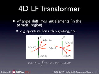 er of times with
ference terms are
tood with the in-
the two pinholes
                     4D LF Transformer
             •
                          Figure 7: Concept of virtual light sources for coherent light.
                 w/ anglethe LF representation, no interference is predicted. By
                          In shift invariant elements (in the
                 paraxial region) virtual light sources, the LF propagation still
                          including the
n for diffraction
                 •        can be used.
ould be included. e.g. aperture, lens, thin grating, etc
 oducing the con-
have negative ra-
es at a and b as
al light source is
π[a − b] λ along
          θ

by integrating the
l light sources do
ne, which agrees
 Once the virtual          L2 (x, θ) = T (x, θ − θ)L1 (x, θ )dθ
 propagation still        Figure 8: Angle shift invariance in a thin transparency. In
 erly modeled3Dby Group (a) and (b), the output rays rotate in the same fashion 59
  Se Baek Oh      Optical
               Systems                          CVPR 2009 - Light Fields: Present and Future as
 