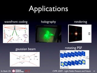 Applications
                                                                                                                                                    On


   wavefront coding             holography                          315

                                                                                            rendering
                                                                           the screen was very large. As expected, we see (Fig. 9) th
                                                                           Fraunhofer diffraction pattern.




                                       1.1. Double-helix point spread function (DH-PSF)
                                       A DH-PSF system can be implemented by introducing a phase mask in the Fourier plane of an
                                       otherwise standard imaging system. The phase mask is designed such that its transmittance
                                       function generates a rotating pattern in the focal region of a Fourier transform lens [15-18].
                                       Specifically, the DH-PSF exhibits two lobes that spin around the opticalaperture. An animate
                                                                       Figure 9: Diffraction from a square axis as shown in Fig.
                                       1(a). Note that DH-PSF displays this experiment with of orientation with defocusappears in
                                                                       of a significant change varying the aperture size over an

             gaussian beam                                         rotating PSF
                                       extended depth. In contrast, the standard PSF presents a slowly changing and expanding
                                                                       plementary material as a video. The distance from the ap
                                       symmetrical pattern throughout the same region [Fig. 1(b)].
                                                                           the screen is 1 m.
                                                                    316


                                                                    317    Double rectangular apertures: Next we created two r
                                                                           lar apertures and probe them with the AMP. Note that we




             3D Optical                        Fig. 1. Comparison of the (a) DH-PSF and the (b) standard PSF at different axial planes for a
Se Baek Oh   Systems Group             CVPR 2009 - Light Fields: Present and Future
                                               system with 0.45 numerical aperture (NA) and 633nm wavelength.                                  61
 