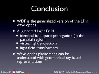 Conclusion
             • WDFoptics generalized version of the LF in
               wave
                     is the

             • Augmented Light Field
              • identicalregion) propagation (in the
                 paraxial
                           free-space

              • virtual light projectors
              • light ﬁeld transformers
             • Wave opticswith geometrical be based
               understood
                             phenomena can
                                           ray
               representations

              3D Optical
Se Baek Oh    Systems Group         CVPR 2009 - Light Fields: Present and Future   65
 