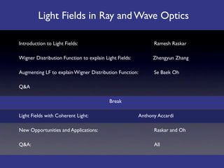 Light Fields in Ray and Wave Optics

Introduction to Light Fields: 
    
      
           
   
     Ramesh Raskar

Wigner Distribution Function to explain Light Fields: 
         Zhengyun Zhang

Augmenting LF to explain Wigner Distribution Function: 
        Se Baek Oh

Q&A

                                              Break

Light Fields with Coherent Light: 

      
           
   Anthony Accardi

New Opportunities and Applications: 
     
           
   
     Raskar and Oh

Q&A: 
      
       
       
      
      
           
   
     All
 