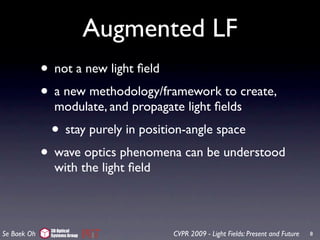Augmented LF
             • not a new light ﬁeld
             • a new methodology/framework to create,
               modulate, and propagate light ﬁelds
              • stay purely in position-angle space
             • wave optics phenomena can be understood
               with the light ﬁeld



              3D Optical
Se Baek Oh    Systems Group          CVPR 2009 - Light Fields: Present and Future   8
 