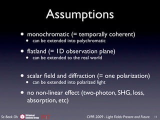 Assumptions
             • monochromaticinto polychromatic coherent)
                                (= temporally
               •can be extended

             • ﬂatland extendedobservation plane)
                        (= 1D
               • can be        to the real world



             • scalarbeﬁeld and into polarized lightone polarization)
                                 diffraction (=
               • can    extended

             • no non-linear effect (two-photon, SHG, loss,
                absorption, etc)

               3D Optical
Se Baek Oh     Systems Group             CVPR 2009 - Light Fields: Present and Future   11
 