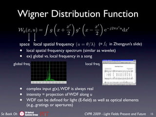 Wigner Distribution Function
                                      x                   x
             Wg (x, u) =         g x+          g   ∗
                                                       x−            e−j2πx u dx
                                      2                   2

             space local spatial frequency (u = θ/λ) (= fξ in Zhengyun’s slide)
             •    local spatial frequency spectrum (similar as wavelet)
             •    ex) global vs. local frequency in a song
       global freq.                                    local freq.




             •    complex input g(x), WDF is always real
             •    intensity = projection of WDF along u
             •    WDF can be deﬁned for light (E-ﬁeld) as well as optical elements
                  (e.g., gratings or apertures)
                 3D Optical
Se Baek Oh       Systems Group                         CVPR 2009 - Light Fields: Present and Future   15
 