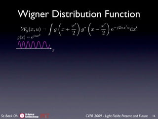 Wigner Distribution Function
                                   x              x
             Wg (x, u) =      g x+     g   ∗
                                               x−            e−j2πx u dx
                     jαx2
                                   2              2
         g(x) = e

                              x




              3D Optical
Se Baek Oh    Systems Group                CVPR 2009 - Light Fields: Present and Future   16
 