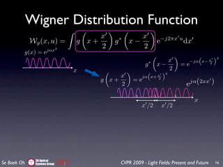 Wigner Distribution Function
                                   x              x
             Wg (x, u) =      g x+     g   ∗
                                               x−              e−j2πx u dx
                     jαx2
                                   2              2
         g(x) = e
                                                                                “     ”2
                                                                  x          −jα x− x
                                                       g   ∗
                                                               x−       =e          2

                              x                                   2
                                                        “     ”2
                                       x                   x
                                                      jα x+ 2
                                  g x+           =e                            jα(2xx     )
                                       2                                   e

                                                                                x
                                                     x /2       x /2




              3D Optical
Se Baek Oh    Systems Group                CVPR 2009 - Light Fields: Present and Future       16
 