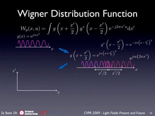 Wigner Distribution Function
                                   x                x
             Wg (x, u) =      g x+       g   ∗
                                                 x−              e−j2πx u dx
                      jαx2
                                   2                2
           g(x) = e
                                                                                  “     ”2
                                                                    x          −jα x− x
                                                         g   ∗
                                                                 x−       =e          2

                              x                                     2
                                                          “     ”2
                                           x                 x
                                                        jα x+ 2
                                      g x+         =e                            jα(2xx     )
                                           2                                 e

       x                                                                          x
                                                       x /2       x /2



                                  x



              3D Optical
Se Baek Oh    Systems Group                  CVPR 2009 - Light Fields: Present and Future       16
 