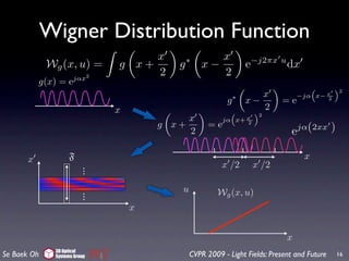 Wigner Distribution Function
                                   x                x
             Wg (x, u) =      g x+       g   ∗
                                                 x−               e−j2πx u dx
                      jαx2
                                   2                2
           g(x) = e
                                                                                    “     ”2
                                                                     x           −jα x− x
                                                          g   ∗
                                                                  x−       =e           2

                              x                                      2
                                                           “     ”2
                                           x                  x
                                                         jα x+ 2
                                      g x+          =e                            jα(2xx     )
                                           2                                  e

       x           F                                                               x
                          .
                          .                             x /2       x /2
                          .

                          .               u            Wg (x, u)
                          .
                          .
                                  x


                                                                             x
              3D Optical
Se Baek Oh    Systems Group                   CVPR 2009 - Light Fields: Present and Future       16
 