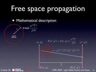 Free space propagation
             • Mathematical description
                                      j 2π r
                                      e  λ
                  r          E-ﬁeld
                                       jλr
              point
             source
                                                                                 j 2π r
                                                                            e       λ

                                             (x, y)   E(x , y ) = E(x, y) ⊗                 (x , y )
                                                                             jλr


                                                          r=    (x − x)2 + (y − y)2 + z 2




                                                                   z
                                                E(x, y)                        E(x , y )
                 3D Optical
Se Baek Oh       Systems Group                            CVPR 2009 - Light Fields: Present and Future   23
 