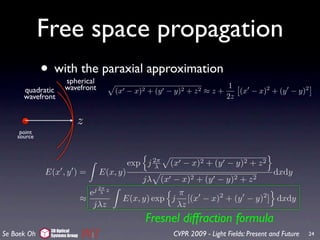 Free space propagation
             • with the paraxial approximation
                    spherical
                    wavefront                                                       1
      quadratic                           (x −   x)2   + (y −   y)2   +   z2   ≈z+    (x − x)2 + (y − y)2
      wavefront                                                                    2z


                          z
     point
    source



                                            exp j 2π
                                                   λ        (x − x)2 + (y − y)2 + z 2
             E(x , y ) =          E(x, y)                                                          dxdy
                                                   jλ     (x − x)2 + (y − y)2 + z 2
                                 j 2π z
                                e   λ                   π
                              ≈            E(x, y) exp j [(x − x)2 + (y − y)2 ] dxdy
                                 jλz                    λz
                                                       Fresnel diffraction formula
              3D Optical
Se Baek Oh    Systems Group                                     CVPR 2009 - Light Fields: Present and Future   24
 