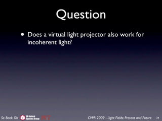 Question
             • Does a virtual light projector also work for
                incoherent light?




               3D Optical
Se Baek Oh     Systems Group          CVPR 2009 - Light Fields: Present and Future   34
 