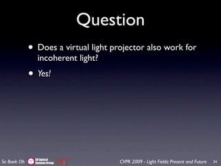 Question
             • Does a virtual light projector also work for
                incoherent light?
             • Yes!




               3D Optical
Se Baek Oh     Systems Group          CVPR 2009 - Light Fields: Present and Future   34
 