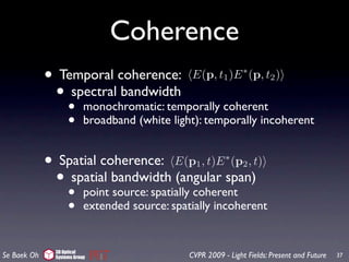 Coherence
             • Temporal coherence: E(p, t )E (p, t )        1
                                                                   ∗
                                                                           2

              • spectral bandwidth
                      •
                  monochromatic: temporally coherent
                      •      broadband (white light): temporally incoherent


             •    Spatial coherence: E(p1 , t)E ∗ (p2 , t)
                 •  spatial bandwidth (angular span)
                      •      point source: spatially coherent
                      •      extended source: spatially incoherent


                 3D Optical
Se Baek Oh       Systems Group                    CVPR 2009 - Light Fields: Present and Future   37
 