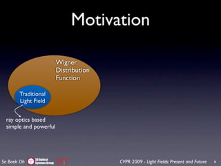 Motivation

                             Wigner
                             Distribution
                             Function

       Traditional
       Light Field


 ray optics based
 simple and powerful




             3D Optical
Se Baek Oh   Systems Group                  CVPR 2009 - Light Fields: Present and Future   6
 