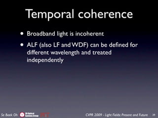 Temporal coherence
             • Broadband light is incoherent
             • ALF (also LF and WDF) can be deﬁned for
               different wavelength and treated
               independently




              3D Optical
Se Baek Oh    Systems Group          CVPR 2009 - Light Fields: Present and Future   39
 