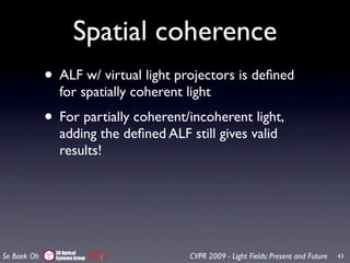 Spatial coherence
             • ALF w/ virtual light projectors is deﬁned
                for spatially coherent light
             • For partially coherent/incoherent light,
                adding the deﬁned ALF still gives valid
                results!




               3D Optical
Se Baek Oh     Systems Group            CVPR 2009 - Light Fields: Present and Future   43
 