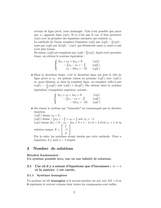 servant de ligne pivot, reste inchangée. Cela n’est possible que parce
que x1 apparaît dans (eq1). Si ce n’est pas le cas, il faut permuter
(eq1) avec la première des équations suivantes qui contient x1.
La méthode de Gauss remplace l’équation (eq2) par (eq2) − 1
2(eq1) ,
mais pas (eq2) par 2(eq2) − (eq1), qui éliminerait aussi x1 mais ce qui
n’est plus Gauss.
De même, (eq3) est remplacée par (eq3)− 6
2(eq1). Après cette première
étape, on obtient le système équivalent :



2x1 + x2 + 4x3 = 9
− 1
2x2 − x3 = −3
2
x2 − 10x3 = −21
(eq1)
(eq2
0
)
(eq3
0
)
• Dans la deuxième étape, c’est la deuxième ligne qui joue le rôle de
ligne pivot si x2 est présent (sinon on permute (eq2
0
) avec (eq3
0
))
et, pour éliminer x2 dans la troisième ligne, on remplace celle-ci par
(eq3
0
) − 1
−1
2
(eq2
0
) soit (eq3
0
) + 2(eq2
0
). On obtient alors le système
équivalent, triangulaire supérieur, suivant :



2x1 + x2 + 4x3 = 9
− 1
2x2 − x3 = −3
2
− 12x3 = −24
(eq1)
(eq2
0
)
(eq3”)
• On résout le système par "remontée" en commençant par la dernière
équation.
(eq3”) donne x3 = 2 ,
(eq2
0
) donne −1
2x2 = −3
2 + x3 = 1
2 soit x2 = −1
(eq1) donne 2x1 = 9 − x2 − 4x3 = 9 + 1 − 4 ∗ 2 = 2 d’où x1 = 1 et la
solution unique X =


1
−1
2

 .
Par la suite, les systèmes seront résolus par cette méthode. Pour n
équations, il y aura n − 1 étapes.
3 Nombre de solutions
Résultat fondamental :
Un système possède zero, une ou une inﬁnité de solutions.
3.1 Cas où il y a autant d’équations que d’inconnues : m = n
et la matrice A est carrée.
3.1.1 Systèmes homogènes
Un système est dit homogène si le second membre est nul, soit AX = 0 où
0 représente le vecteur colonne dont toutes les composantes sont nulles.
2
 