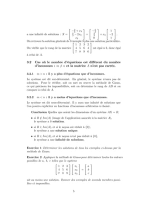 a une inﬁnité de solutions : X =


−2
3 + x3
4
3 − 2x3
x3

 =


−2
3
4
3
0

 + x3


1
−2
1

 .
On retrouve la solution générale de l’exemple 3 plus une solution particulière.
On vériﬁe que le rang de la matrice


1 2 3 2
4 5 6 4
7 8 9 6

 est égal à 2, donc égal
à celui de A.
3.2 Cas où le nombre d’équations est diﬀérent du nombre
d’inconnues : m 6= n et la matrice A n’est pas carrée.
3.2.1 m > n : il y a plus d’équations que d’inconnues.
Le système est dit sur-déterminé. En général, le système n’aura pas de
solutions. Pour le vériﬁer, soit on met en œuvre la méthode de Gauss,
ce qui précisera les impossibilités, soit on détermine le rang de AB et on
compare à celui de A.
3.2.2 m < n : il y a moins d’équations que d’inconnues.
Le système est dit sous-déterminé. Il y aura une inﬁnité de solutions que
l’on pourra expliciter en fonctions d’inconnues arbitraires à choisir.
Conclusion Quelles que soient les dimensions d’un système AX = B,
• si B /∈ Im(A) (image de l’application associée à la matrice A),
le système a 0 solution.
• si B ∈ Im(A), et si le noyau est réduit à {0},
le système a une solution unique.
• si B ∈ Im(A), et si le noyau n’est pas réduit à {0},
le système a une inﬁnité de solutions.
Exercice 1 Déterminer les solutions de tous les exemples ci-dessus par la
méthode de Gauss.
Exercice 2 Appliquer la méthode de Gauss pour déterminer toutes les valeurs
possibles de a, b, c telles que le système


1 2 3
4 5 6
7 8 9




x1
x2
x3

 =


a
b
c


ait au moins une solution. Donner des exemples de seconds membres possi-
bles et impossibles.
5
 