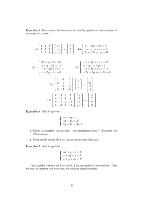 Exercice 3 Déterminer les solutions de tous les systèmes ci-dessous par la
méthode de Gauss :
(a)


2 2 1
1 1 1
3 4 1




x1
x2
x3

 =


3
2
6

 (b)



x1 − 2x2 + x3 = 0
−x1 − x3 + x5 = 0
2x1 − 2x4 + x5 = 0
(c)



2x + y + 3z = 0
x + y − 5z = −3
−x + 2y + 7z = 1
x − 2y − 4z = 3
(d)



−x + 2y + z − t = 2
x − y − z + 2t = 3
−x + 3y + z + t = 4
−2x + 5y + z − 2t = 6
(e)




1 −1 1
2 3 1
1 −2 3
5 7 −8






u
v
w

 =




1
6
2
4




(f)




2 −1 0 1
4 −2 1 1
6 −3 2 −1
8 −4 3 −1








a
b
c
d



 =




4
7
8
11




Exercice 4 Soit le système



3z − 4y = 1
4x − 2z = 2
2y − 3x = 3 − λ
1. Ecrire la matrice du système. que remarquez-vous ? Calculer son
déterminant.
2. Pour quelle valeur de λ a-t-on au moins une solution ?
Exercice 5 Soit le système



λx + y + z = 1
x + λy + z = λ
x + y + λz = λ2
Pour quelles valeurs de λ a-t-on 0, 1 ou une inﬁnité de solutions. Dans
les cas où existent des solutions, les calculer explicitement.
6
 