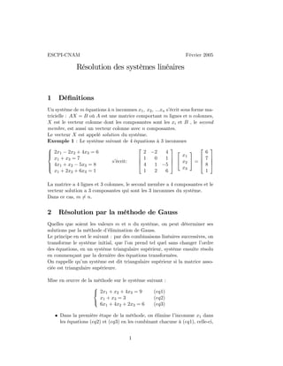 ESCPI-CNAM Février 2005
Résolution des systèmes linéaires
1 Déﬁnitions
Un système de m équations à n inconnues x1, x2, ...xn s’écrit sous forme ma-
tricielle : AX = B où A est une matrice comportant m lignes et n colonnes,
X est le vecteur colonne dont les composantes sont les xi et B , le second
membre, est aussi un vecteur colonne avec n composantes.
Le vecteur X est appelé solution du système.
Exemple 1 : Le système suivant de 4 équations à 3 inconnues



2x1 − 2x2 + 4x3 = 6
x1 + x3 = 7
4x1 + x2 − 5x3 = 8
x1 + 2x2 + 6x3 = 1
s’écrit:




2 −2 4
1 0 1
4 1 −5
1 2 6






x1
x2
x3

 =




6
7
8
1




La matrice a 4 lignes et 3 colonnes, le second membre a 4 composantes et le
vecteur solution a 3 composantes qui sont les 3 inconnues du système.
Dans ce cas, m 6= n.
2 Résolution par la méthode de Gauss
Quelles que soient les valeurs m et n du système, on peut déterminer ses
solutions par la méthode d’élimination de Gauss.
Le principe en est le suivant : par des combinaisons linéaires successives, on
transforme le système initial, que l’on prend tel quel sans changer l’ordre
des équations, en un système triangulaire supérieur, système ensuite résolu
en commençant par la dernière des équations transformées.
On rappelle qu’un système est dit triangulaire supérieur si la matrice asso-
ciée est triangulaire supérieure.
Mise en œuvre de la méthode sur le système suivant :



2x1 + x2 + 4x3 = 9
x1 + x3 = 3
6x1 + 4x2 + 2x3 = 6
(eq1)
(eq2)
(eq3)
• Dans la première étape de la méthode, on élimine l’inconnue x1 dans
les équations (eq2) et (eq3) en les combinant chacune à (eq1), celle-ci,
1
 