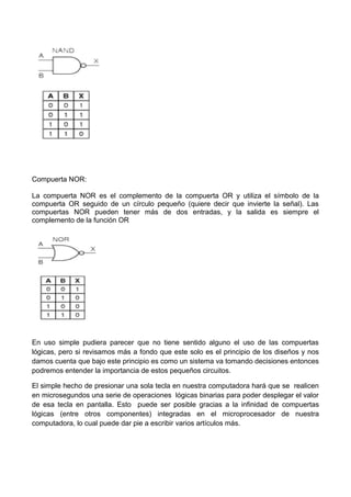 Compuerta NOR:
La compuerta NOR es el complemento de la compuerta OR y utiliza el símbolo de la
compuerta OR seguido de un círculo pequeño (quiere decir que invierte la señal). Las
compuertas NOR pueden tener más de dos entradas, y la salida es siempre el
complemento de la función OR
En uso simple pudiera parecer que no tiene sentido alguno el uso de las compuertas
lógicas, pero si revisamos más a fondo que este solo es el principio de los diseños y nos
damos cuenta que bajo este principio es como un sistema va tomando decisiones entonces
podremos entender la importancia de estos pequeños circuitos.
El simple hecho de presionar una sola tecla en nuestra computadora hará que se realicen
en microsegundos una serie de operaciones lógicas binarias para poder desplegar el valor
de esa tecla en pantalla. Esto puede ser posible gracias a la infinidad de compuertas
lógicas (entre otros componentes) integradas en el microprocesador de nuestra
computadora, lo cual puede dar pie a escribir varios artículos más.
 