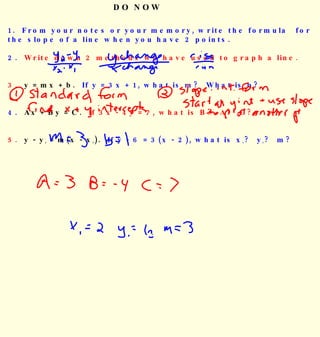 DO NOW 1.  From your notes or your memory, write the formula  for the slope of a line when you have 2 points. 2.   Write down 2 methods we have used to graph a line. 3.  y = mx + b.   If y = 3x + 1, what is m?  What is b? 4.  Ax + By = C.   If 3x - 4y = 7, what is B?  A?  C? 5.  y - y 1  = m(x - x 1 ).   If y - 6 = 3(x - 2), what is x 1 ?  y 1 ?  m? 