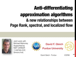 Anti-differentiating
approximation algorithms !
& new relationships between !
Page Rank, spectral, and localized ﬂow
David F. Gleich!
Purdue University!
Joint work with 
Michael Mahoney.
Supported by "
NSF CAREER
1149756-CCF, "
Simons Inst.
ICERM
David Gleich · Purdue
1
 