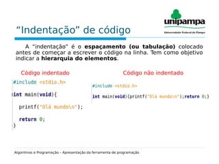 “Indentação” de código
A “indentação” é o espaçamento (ou tabulação) colocado
antes de começar a escrever o código na linha. Tem como objetivo
indicar a hierarquia do elementos.
Código indentado Código não indentado
Algoritmos e Programação – Apresentação da ferramenta de programação
 