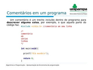 Comentários em um programa
Um comentário é um trecho incluído dentro do programa para
descrever alguma coisa, por exemplo, o que aquela parte do
código faz.
Algoritmos e Programação – Apresentação da ferramenta de programação
 