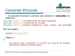 Comando #include
O comando #include é utilizado para declarar o cabeçalho do
programa.
Um arquivo com a extensão “h” contém um conjunto de funções
(pedaços de código) já implementados.
Algoritmos e Programação – Apresentação da ferramenta de programação
 