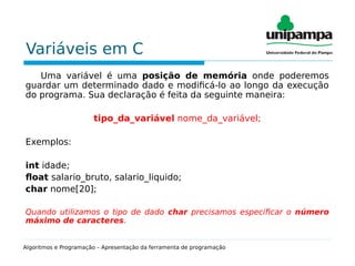 Variáveis em C
Uma variável é uma posição de memória onde poderemos
guardar um determinado dado e modificá-lo ao longo da execução
do programa. Sua declaração é feita da seguinte maneira:
tipo_da_variável nome_da_variável;
Exemplos:
int idade;
float salario_bruto, salario_liquido;
char nome[20];
Quando utilizamos o tipo de dado char precisamos especificar o número
máximo de caracteres.
Algoritmos e Programação – Apresentação da ferramenta de programação
 