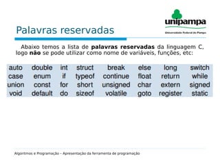 Palavras reservadas
Abaixo temos a lista de palavras reservadas da linguagem C,
logo não se pode utilizar como nome de variáveis, funções, etc:
Algoritmos e Programação – Apresentação da ferramenta de programação
 