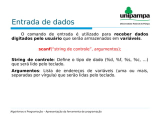 Entrada de dados
O comando de entrada é utilizado para receber dados
digitados pelo usuário que serão armazenados em variáveis.
scanf(“string de controle”, argumentos);
String de controle: Define o tipo de dado (%d, %f, %s, %c, ...)
que será lido pelo teclado.
Argumentos: Lista de endereços de variáveis (uma ou mais,
separadas por vírgula) que serão lidas pelo teclado.
Algoritmos e Programação – Apresentação da ferramenta de programação
 