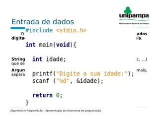 Entrada de dados
O comando de entrada é utilizado para receber dados
digitados pelo usuário, que serão armazenados em variáveis.
scanf(“string de controle”, argumentos);
String de controle: Define o tipo de dado (%d, %f, %s, %c, ...)
que será lido pelo teclado.
Argumentos: Lista de endereços de variáveis (uma ou mais,
separadas por vírgula) que serão lidas pelo teclado.
Algoritmos e Programação – Apresentação da ferramenta de programação
 