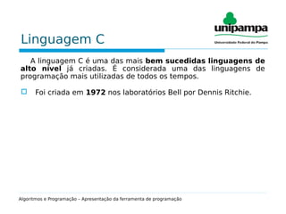 Linguagem C
A linguagem C é uma das mais bem sucedidas linguagens de
alto nível já criadas. É considerada uma das linguagens de
programação mais utilizadas de todos os tempos.
 Foi criada em 1972 nos laboratórios Bell por Dennis Ritchie.
Algoritmos e Programação – Apresentação da ferramenta de programação
 
