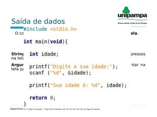 Saída de dados
O comando de saída é utilizado para mostrar dados na tela.
printf(“string de controle”,argumentos);
String de controle: Formada pelos caracteres a serem impressos
na tela, e pelos comandos de formatação.
Argumentos: Variável ou variáveis que se queira apresentar na
tela junto aos demais caracteres.
Algoritmos e Programação – Apresentação da ferramenta de programação
 