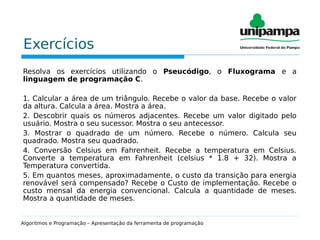 Exercícios
Resolva os exercícios utilizando o Pseucódigo, o Fluxograma e a
linguagem de programação C.
1. Calcular a área de um triângulo. Recebe o valor da base. Recebe o valor
da altura. Calcula a área. Mostra a área.
2. Descobrir quais os números adjacentes. Recebe um valor digitado pelo
usuário. Mostra o seu sucessor. Mostra o seu antecessor.
3. Mostrar o quadrado de um número. Recebe o número. Calcula seu
quadrado. Mostra seu quadrado.
4. Conversão Celsius em Fahrenheit. Recebe a temperatura em Celsius.
Converte a temperatura em Fahrenheit (celsius * 1.8 + 32). Mostra a
Temperatura convertida.
5. Em quantos meses, aproximadamente, o custo da transição para energia
renovável será compensado? Recebe o Custo de implementação. Recebe o
custo mensal da energia convencional. Calcula a quantidade de meses.
Mostra a quantidade de meses.
Algoritmos e Programação – Apresentação da ferramenta de programação
 