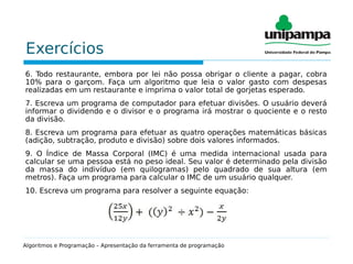 Exercícios
6. Todo restaurante, embora por lei não possa obrigar o cliente a pagar, cobra
10% para o garçom. Faça um algoritmo que leia o valor gasto com despesas
realizadas em um restaurante e imprima o valor total de gorjetas esperado.
7. Escreva um programa de computador para efetuar divisões. O usuário deverá
informar o dividendo e o divisor e o programa irá mostrar o quociente e o resto
da divisão.
8. Escreva um programa para efetuar as quatro operações matemáticas básicas
(adição, subtração, produto e divisão) sobre dois valores informados.
9. O Índice de Massa Corporal (IMC) é uma medida internacional usada para
calcular se uma pessoa está no peso ideal. Seu valor é determinado pela divisão
da massa do indivíduo (em quilogramas) pelo quadrado de sua altura (em
metros). Faça um programa para calcular o IMC de um usuário qualquer.
10. Escreva um programa para resolver a seguinte equação:
Algoritmos e Programação – Apresentação da ferramenta de programação
 