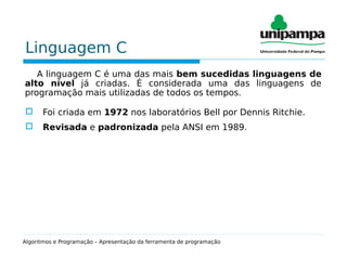 Linguagem C
A linguagem C é uma das mais bem sucedidas linguagens de
alto nível já criadas. É considerada uma das linguagens de
programação mais utilizadas de todos os tempos.
 Foi criada em 1972 nos laboratórios Bell por Dennis Ritchie.
 Revisada e padronizada pela ANSI em 1989.
Algoritmos e Programação – Apresentação da ferramenta de programação
 