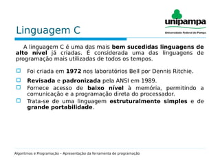Linguagem C
A linguagem C é uma das mais bem sucedidas linguagens de
alto nível já criadas. É considerada uma das linguagens de
programação mais utilizadas de todos os tempos.
 Foi criada em 1972 nos laboratórios Bell por Dennis Ritchie.
 Revisada e padronizada pela ANSI em 1989.
 Fornece acesso de baixo nível à memória, permitindo a
comunicação e a programação direta do processador.
 Trata-se de uma linguagem estruturalmente simples e de
grande portabilidade.
Algoritmos e Programação – Apresentação da ferramenta de programação
 