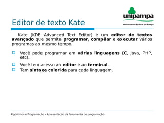Editor de texto Kate
Kate (KDE Advanced Text Editor) é um editor de textos
avançado que permite programar, compilar e executar vários
programas ao mesmo tempo.
 Você pode programar em várias linguagens (C, Java, PHP,
etc).
 Você tem acesso ao editor e ao terminal.
 Tem sintaxe colorida para cada linguagem.
Algoritmos e Programação – Apresentação da ferramenta de programação
 