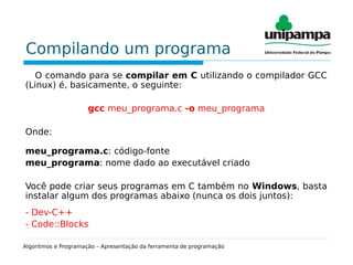 Compilando um programa
O comando para se compilar em C utilizando o compilador GCC
(Linux) é, basicamente, o seguinte:
gcc meu_programa.c -o meu_programa
Onde:
meu_programa.c: código-fonte
meu_programa: nome dado ao executável criado
Você pode criar seus programas em C também no Windows, basta
instalar algum dos programas abaixo (nunca os dois juntos):
- Dev-C++
- Code::Blocks
Algoritmos e Programação – Apresentação da ferramenta de programação
 