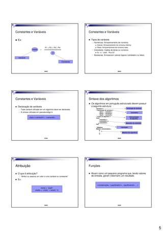 5
25/42
Constantes e Variáveis
Ex:
Variável
Constante
media =
P1 + P2 + P3 + P4
4
26/42
Constantes e Variáveis
Tipos de variáveis
Numéricas: Armazenamento de números;
Inteiras: Armazenamento de números inteiros;
Reais: Armazenamento de números reais.
Caracteres: Cadeia de letras ou números;
Ex: ‘a’, “José”, “Rua 23”.
Booleanas: Armazenam valores lógicos (verdadeiro ou falso).
27/42
Constantes e Variáveis
Declaração de variáveis
Toda variável utilizada em um algoritmo deve ser declarada.
A sintaxe utilizada em pseudocódigo é:
<tipo>:<variavel1>, <variavel2>, ...;
28/42
Sintaxe dos algoritmos
Os algoritmos em português estruturado devem possuir
a seguinte estrutura:
Variáveis
// Declaração de variáveis
<tipo1> : <variável1>;
<tipo2> : <variável2>;
<tipo3> : <variável2>;
// Corpo do algoritmo
Início
<comando1>;
<comando2>;
<comando3>;
Fim.
// Módulos
Módulo <nomemódulo>;
[[
...
]]
Declaração de variáveis
Comentário
Módulos dos algoritmos
Parte principal
do algoritmo
Indentação
Separador de comandos
29/42
Atribuição
O que é atribuição?
“Atribui ou associa um valor a uma variável ou constante”
Ex:
nome = “José”;
media <- (nota1 + nota2) / 2;
30/42
Funções
Atuam como um pequeno programa que, tendo valores
de entrada, geram (retornam) um resultado.
<nomefunção> (<parâmetro1>, <parâmetro2>, ...)
 