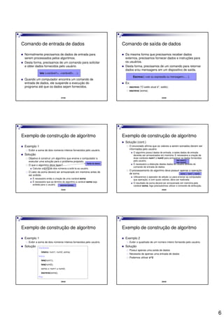 6
31/42
Comando de entrada de dados
Normalmente precisamos de dados de entrada para
serem processados pelos algoritmos.
Desta forma, precisamos de um comando para solicitar
e obter dados fornecidos pelo usuário.
Quando um computador encontra um comando de
entrada de dados, ele suspende a execução do
programa até que os dados sejam fornecidos.
leia (<variável1>, <variável2>, ...);
32/42
Comando de saída de dados
Da mesma forma que precisamos receber dados
externos, precisamos fornecer dados e instruções para
os usuários.
Desta forma, precisamos de um comando para retornar
dados e/ou mensagens em um dispositivo de saída.
Ex:
escreva (“O saldo atual é”, saldo);
escreva (soma);
Escreva ( <var ou expressão ou mensagem>,... );
33/42
Exemplo de construção de algoritmo
Exemplo 1
Exibir a soma de dois números inteiros fornecidos pelo usuário.
Solução
Objetivo é construir um algoritmo que ensine o computador a
executar uma solução para o problema proposto.
O que o algoritmo deve fazer?
Calcular a soma de dois números e exibi-la ao usuário.
O valor da soma deverá ser armazenado em memória antes de
ser exibido
É necessário então a criação de uma variável soma
É necessário que ao término do algoritmo a variável soma seja
exibida para o usuário
Saída de dados
escreva (soma);
34/42
Exemplo de construção de algoritmo
Solução (cont.)
O enunciado afirma que os valores a serem somados devem ser
informados pelo usuário
O algoritmo possui dados de entrada, e estes dados de entrada
deverão ser armazenados em memória. É necessária a criação de
duas variáveis num1 e num2 para armazenar os dados fornecidos
pelo usuário.
É necessário a obtenção destes dados do usuário através do
comando de entrada de dados.
O processamento do algoritmo deve possuir apenas a operação
de soma.
Utilizaremos o operador de adição (+) para ensinar ao computador
que operação, e com quais valores, deve ser realizada.
O resultado da soma deverá ser armazenado em memória pela
variável soma, logo precisaremos utilizar o comando de atribuição.
leia (num1);
leia (num2);
soma <- num1 + num2;
35/42
Exemplo de construção de algoritmo
Exemplo 1
Exibir a soma de dois números inteiros fornecidos pelo usuário.
Solução Variáveis
inteiro: num1, num2, soma;
Início
leia(num1);
leia(num2);
soma <- num1 + num2;
escreva(soma);
Fim
36/42
Exemplo de construção de algoritmo
Exemplo 2
Exibir o quadrado de um número inteiro fornecido pelo usuário.
Solução
Possui apenas uma saída de dados
Necessita de apenas uma entrada de dados
Podemos utilizar x^2
 