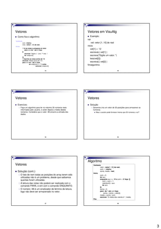 3
13
Vetores
Como fica o algoritmo:
Variáveis
cont : inteiro;
nota : vetor[1..20] de real;
Início
// Lê as notas e armazena no vetor
para cont de 1 até 20 faça
[[
escrever “Digite a ”, cont, “ª nota: “;
ler nota[cont];
]];
// imprime as notas acima de 7.5
escrever “Notas acima de 7.5”;
para cont de 1 até 20 faça
se nota[cont] >= 7.5 então
escrever nota[cont];
14
Vetores em VisuAlg
Exemplo:
var
vet: vetor [1..10] de real
inicio
vet[1] <- 12
escrevaL( vet[1] )
escreva("Digite um valor: ")
leia(vet[2])
escrevaL( vet[2] )
fimalgoritmo
15
Vetores
Exercício:
Faça um algoritmo para ler no máximo 30 números reais
informados pelo usuário, e exibir depois a média destes
números. Considere que o valor -99 encerra a entrada dos
dados.
16
Vetores
Solução
Devemos cria um vetor de 30 posições para armazenar os
números.
Mas o usuário pode fornecer menos que 30 números, e aí?
17
Vetores
Solução (cont.):
O fato de nem todas as posições do array terem sido
utilizadas não é um problema, desde que saibamos
quantas foram utilizadas.
A leitura das notas não poderá ser realizada com o
comando PARA, e sim com o comando ENQUANTO.
O número -99 é um sinalizador de término de leitura,
logo não deve ser armazenado no vetor.
18
Algoritmo
Variáveis
valor : vetor[1..30] de real;
cont, i : inteiro;
soma, media : real;
Início
cont = 0;
ler aux;
enquanto aux <> -99 e cont < 30 faça [[
cont = cont + 1;
valor[cont] = aux;
ler aux;
]];
soma = 0;
para i de 1 até cont faça
soma = soma + valor[i];
media = soma / cont;
escrever “A média dos valores é “, media;
Fim.
 
