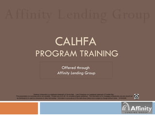 CALHFA   PROGRAM TRAINING Offered through  Affinity Lending Group Affinity Lending Group Desktop Underwriter is a registered trademark of Fannie Mae.  Loan Prospector is a registered trademark of Freddie Mac.  This presentation is a summary and is not complete.  Contact your ALG AE  for complete program guidelines.  This information is for mortgage professionals only and should not be distributed to or used by consumers or other third-parties.  Information is accurate as of the date shown below and is subject to change without notice.  07/24 /2008 