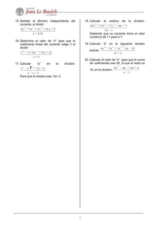 3
15. Señalar el término independiente del
cociente, al dividir:
25,0x
5x14x9x5x4
234
16. Determine el valor de “k” para que el
coeficiente lineal del cociente valga 3 al
dividir:
5x
23x19kxx7x
234
17. Calcular “a” en la división:
3ax
ax2xax
23
Para que el residuo sea: 7a+ 2
18. Calcular el residuo de la división:
1x5
7mxx7x13x10
234
Sabiendo que su cociente toma el valor
numérico de 11 para x=1
19. Calcular “k” en la siguiente división
exacta:
2x3
12kxx3x5x6
234
20. Calcular el valor de “k” para que la suma
de coeficientes sea 26, al que el resto es
16, en la división:
1x
km2mxkx
5
 